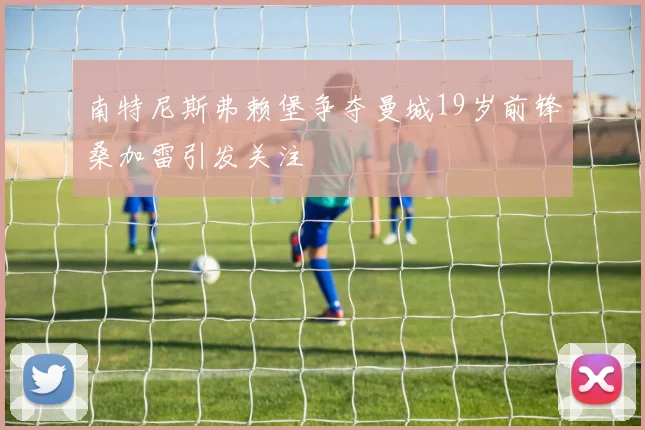 南特尼斯弗赖堡争夺曼城19岁前锋桑加雷引发关注