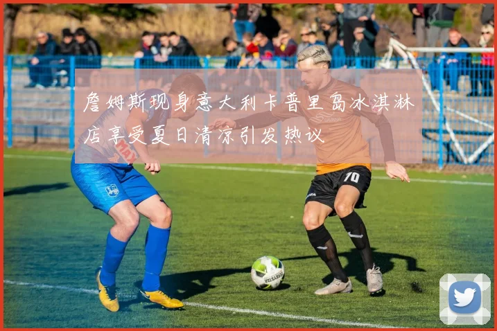 詹姆斯现身意大利卡普里岛冰淇淋店享受夏日清凉引发热议