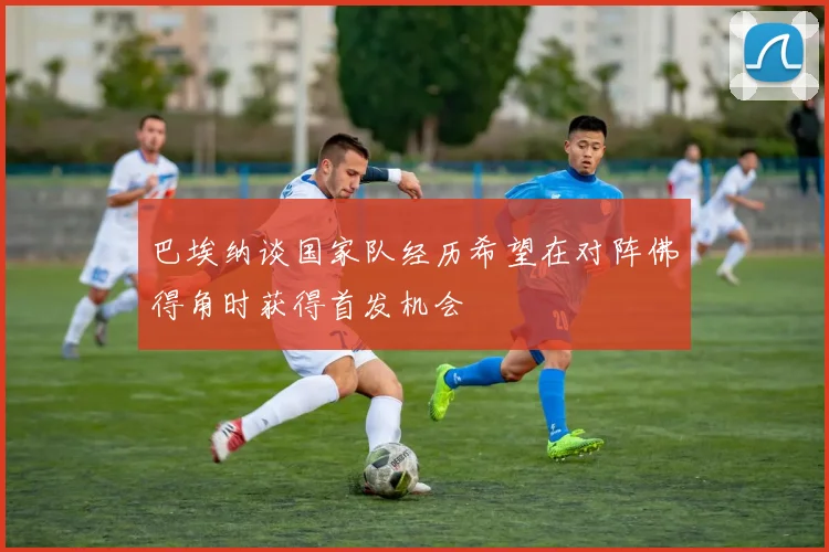 巴埃纳谈国家队经历希望在对阵佛得角时获得首发机会