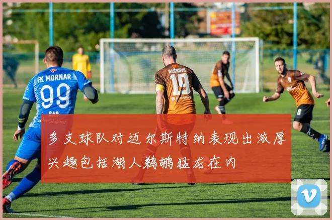 多支球队对迈尔斯特纳表现出浓厚兴趣包括湖人鹈鹕猛龙在内