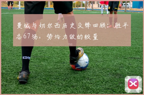 曼城与切尔西历史交锋回顾：胜平各67场，势均力敌的较量
