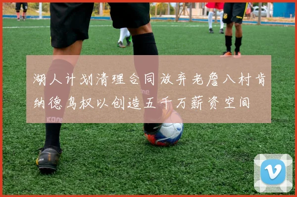 湖人计划清理合同放弃老詹八村肯纳德鸟权以创造五千万薪资空间