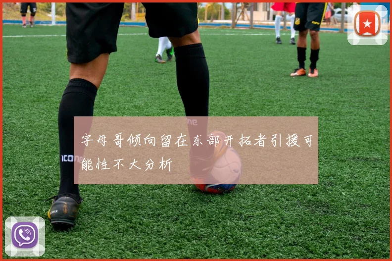 字母哥倾向留在东部开拓者引援可能性不大分析