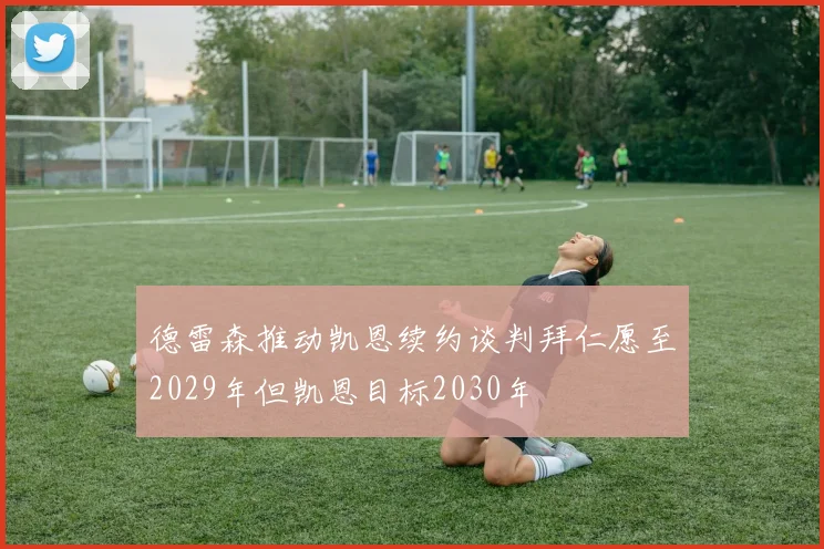 德雷森推动凯恩续约谈判拜仁愿至2029年但凯恩目标2030年