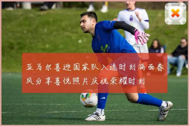 亚马尔喜迎国家队入选时刻满面春风分享喜悦照片庆祝荣耀时刻