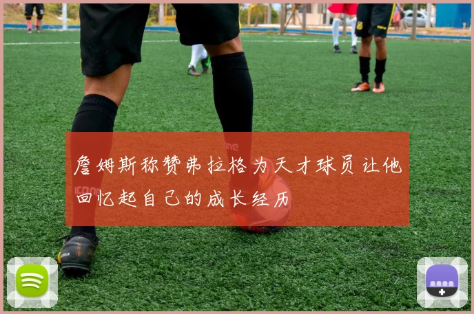 詹姆斯称赞弗拉格为天才球员让他回忆起自己的成长经历
