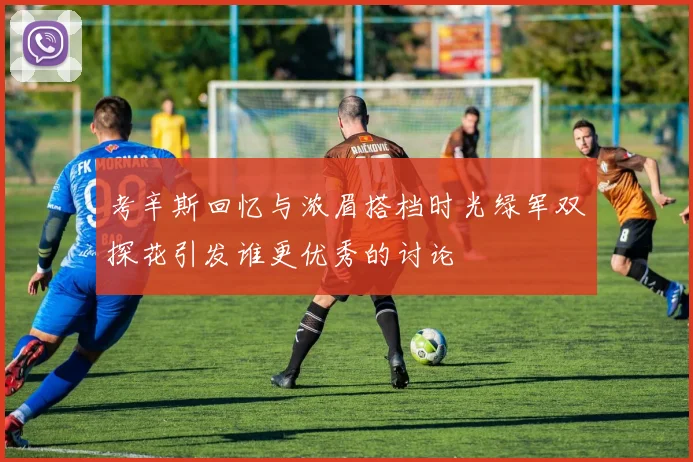 考辛斯回忆与浓眉搭档时光绿军双探花引发谁更优秀的讨论