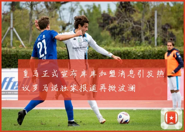 皇马正式宣布库库加盟消息引发热议罗马诺独家报道再掀波澜