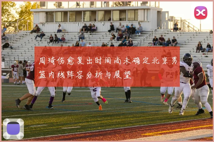 周琦伤愈复出时间尚未确定北京男篮内线阵容分析与展望