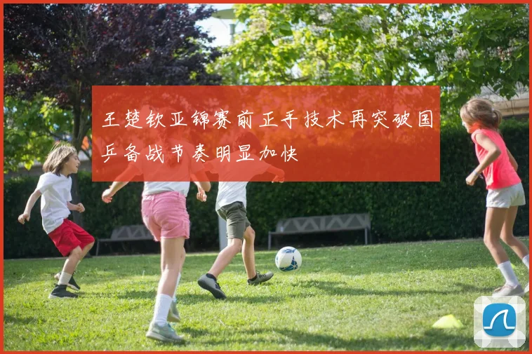 王楚钦亚锦赛前正手技术再突破国乒备战节奏明显加快