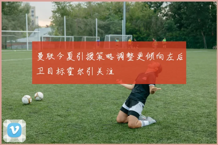 曼联今夏引援策略调整更倾向左后卫目标霍尔引关注