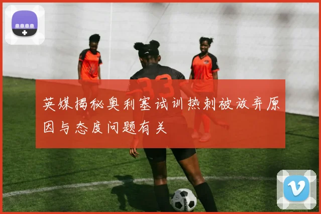 英媒揭秘奥利塞试训热刺被放弃原因与态度问题有关