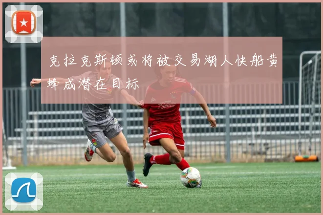 克拉克斯顿或将被交易湖人快船黄蜂成潜在目标