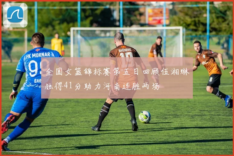 全国女篮锦标赛第五日回顾伍湘琳独得41分助力河南连胜两场