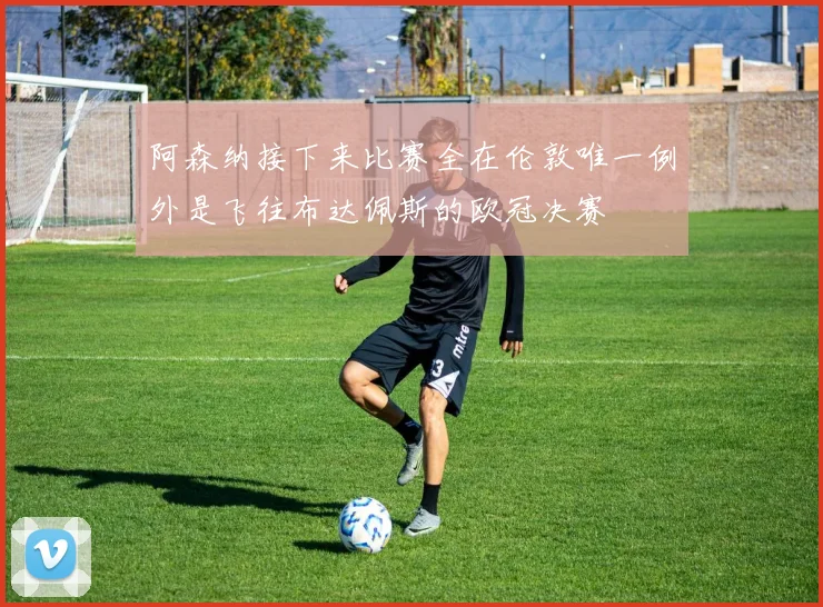 阿森纳接下来比赛全在伦敦唯一例外是飞往布达佩斯的欧冠决赛