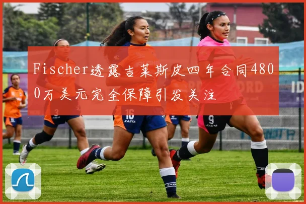 Fischer透露吉莱斯皮四年合同4800万美元完全保障引发关注