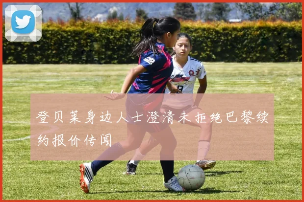 登贝莱身边人士澄清未拒绝巴黎续约报价传闻