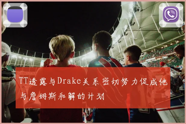 TT透露与Drake关系密切努力促成他与詹姆斯和解的计划