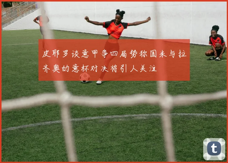 皮耶罗谈意甲争四局势称国米与拉齐奥的意杯对决将引人关注