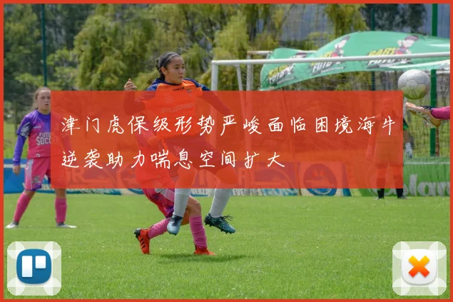 津门虎保级形势严峻面临困境海牛逆袭助力喘息空间扩大