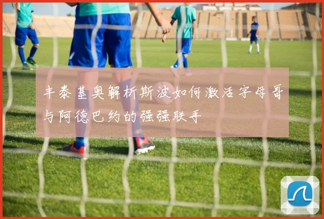 丰泰基奥解析斯波如何激活字母哥与阿德巴约的强强联手
