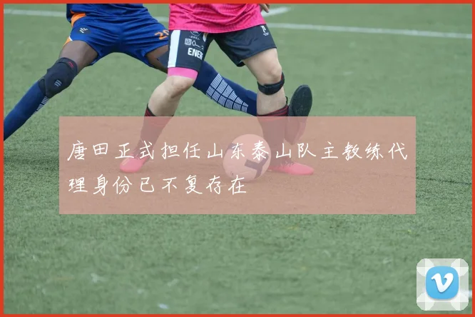 唐田正式担任山东泰山队主教练代理身份已不复存在