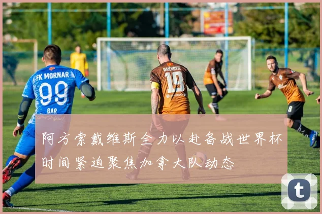 阿方索戴维斯全力以赴备战世界杯时间紧迫聚焦加拿大队动态