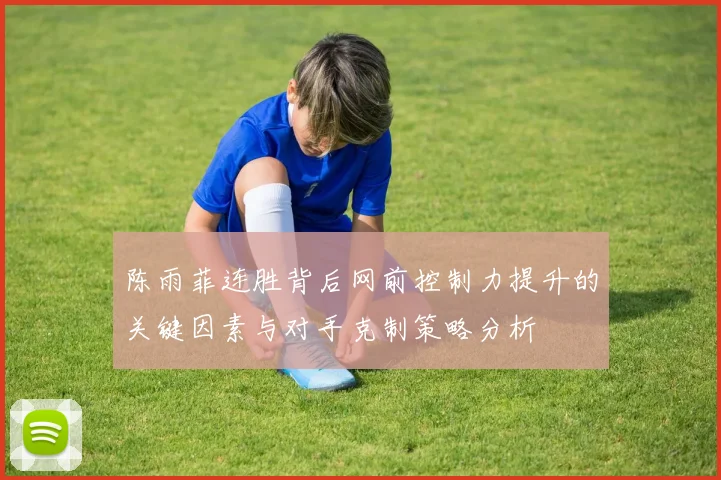 陈雨菲连胜背后网前控制力提升的关键因素与对手克制策略分析
