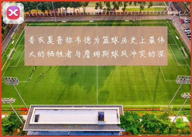香农夏普称韦德为篮球历史上最伟大的牺牲者与詹姆斯球风冲突的深度分析