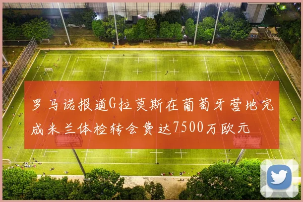 罗马诺报道G拉莫斯在葡萄牙营地完成米兰体检转会费达7500万欧元