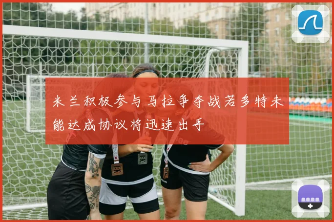 米兰积极参与马拉争夺战若多特未能达成协议将迅速出手