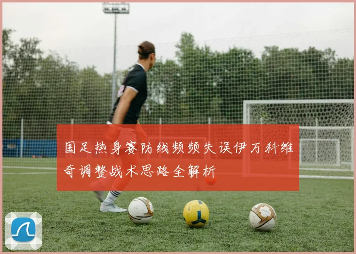 国足热身赛防线频频失误伊万科维奇调整战术思路全解析