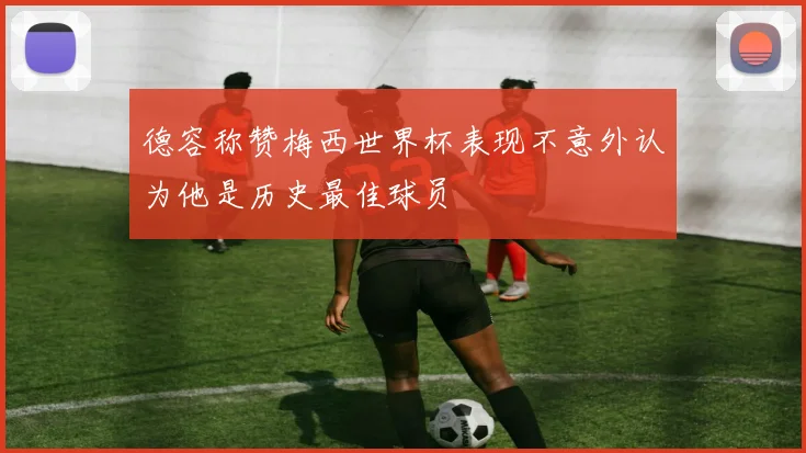 德容称赞梅西世界杯表现不意外认为他是历史最佳球员
