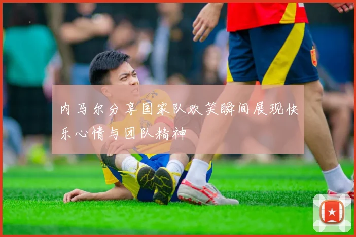 内马尔分享国家队欢笑瞬间展现快乐心情与团队精神