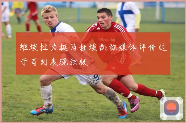 维埃拉力挺马杜埃凯称媒体评价过于苛刻表现积极