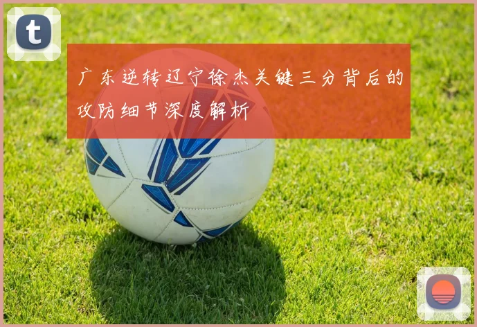 广东逆转辽宁徐杰关键三分背后的攻防细节深度解析