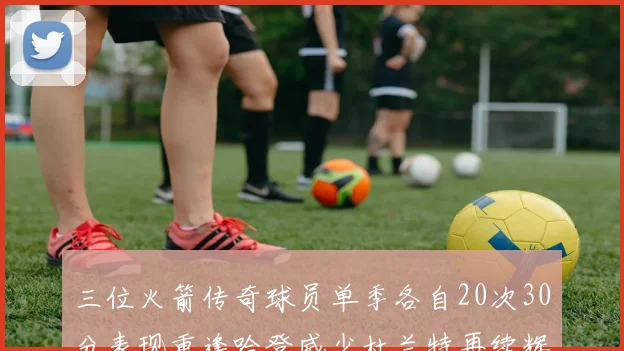 三位火箭传奇球员单季各自20次30分表现重逢哈登威少杜兰特再续辉煌